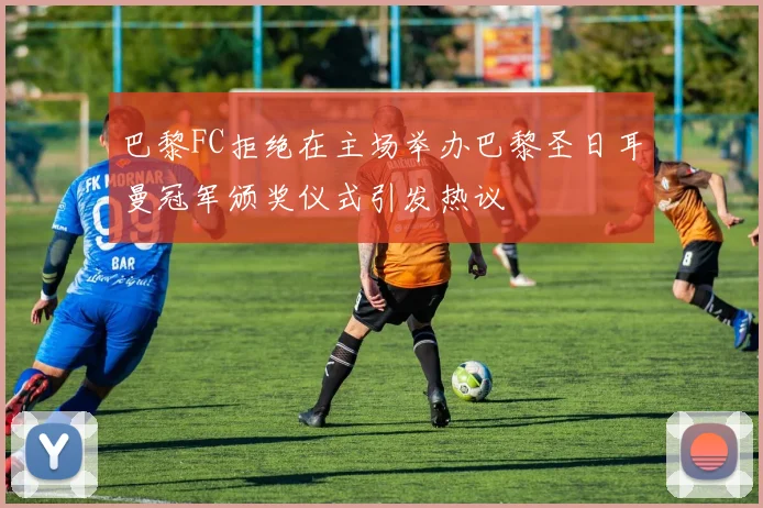 巴黎FC拒绝在主场举办巴黎圣日耳曼冠军颁奖仪式引发热议