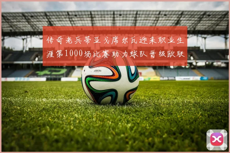 传奇老兵蒂亚戈席尔瓦迎来职业生涯第1000场比赛助力球队晋级欧联八强