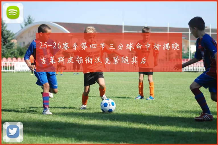 25-26赛季第四节三分球命中榜揭晓吉莱斯皮领衔沃克紧随其后