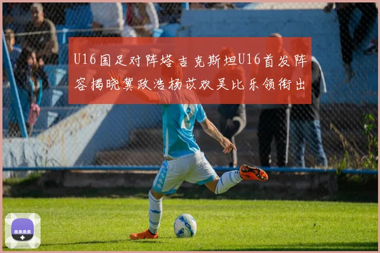 U16国足对阵塔吉克斯坦U16首发阵容揭晓冀政浩杨苡欢吴比乐领衔出战