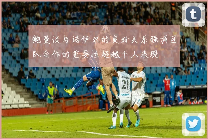 鲍曼谈与诺伊尔的良好关系强调团队合作的重要性超越个人表现