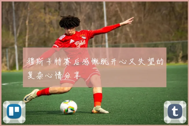穆斯卡特赛后感慨既开心又失望的复杂心情分享