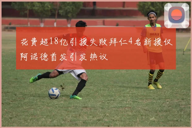 花费超18亿引援失败拜仁4名新援仅阿诺德首发引发热议