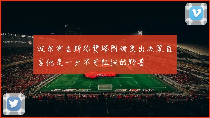 波尔津吉斯称赞塔图姆复出决策直言他是一头不可阻挡的野兽