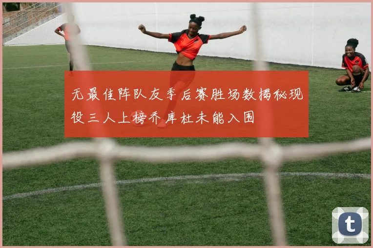 无最佳阵队友季后赛胜场数揭秘现役三人上榜乔库杜未能入围