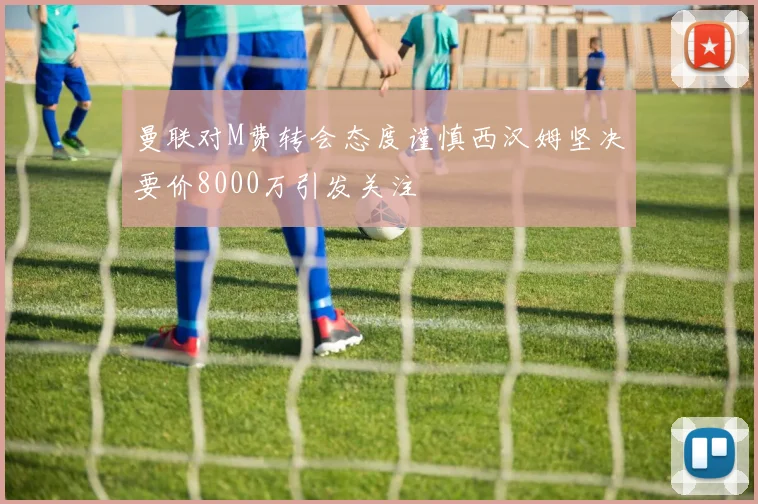 曼联对M费转会态度谨慎西汉姆坚决要价8000万引发关注