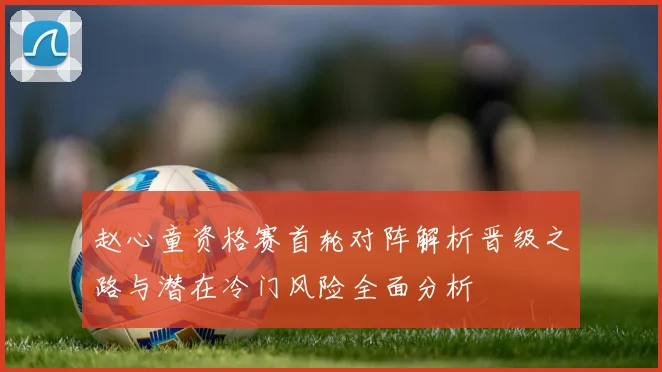 赵心童资格赛首轮对阵解析晋级之路与潜在冷门风险全面分析