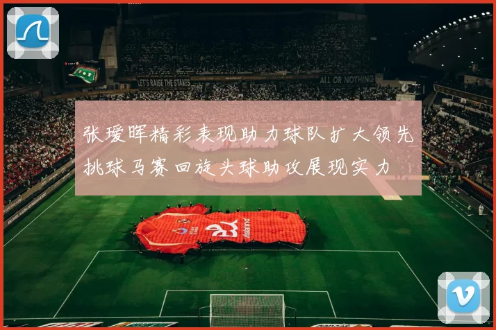张瑷晖精彩表现助力球队扩大领先挑球马赛回旋头球助攻展现实力