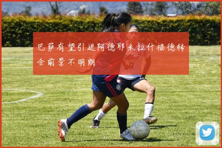 巴萨有望引进阿德耶米拉什福德转会前景不明朗
