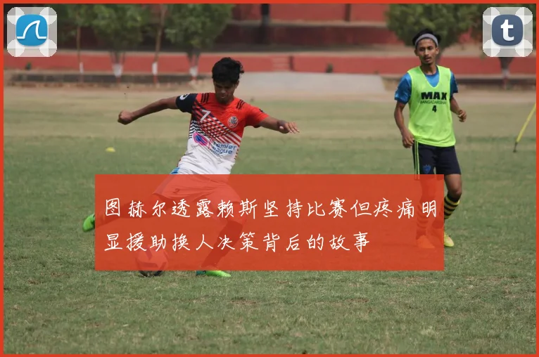 图赫尔透露赖斯坚持比赛但疼痛明显援助换人决策背后的故事