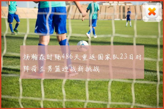 杨瀚森时隔486天重返国家队23日对阵荷兰男篮迎战新挑战