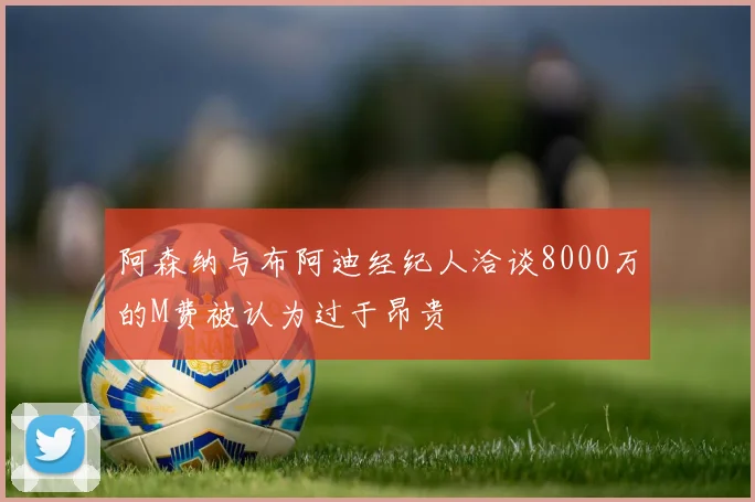 阿森纳与布阿迪经纪人洽谈8000万的M费被认为过于昂贵