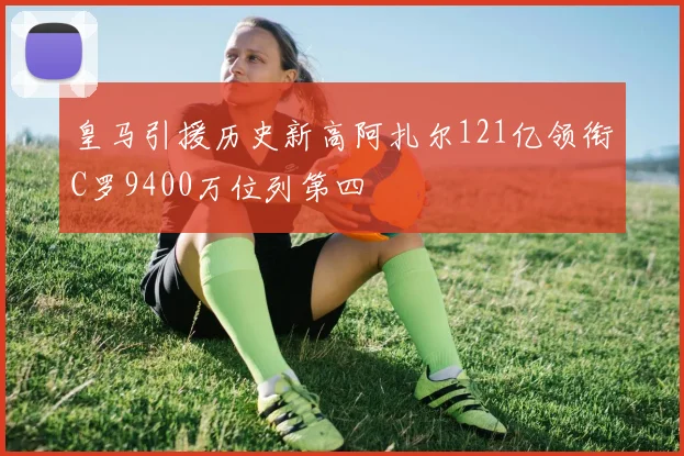 皇马引援历史新高阿扎尔121亿领衔C罗9400万位列第四