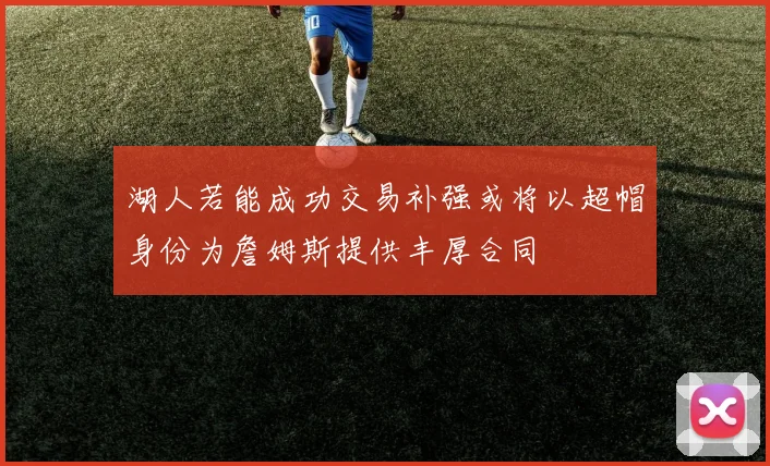 湖人若能成功交易补强或将以超帽身份为詹姆斯提供丰厚合同