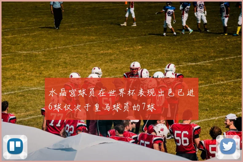 水晶宫球员在世界杯表现出色已进6球仅次于皇马球员的7球