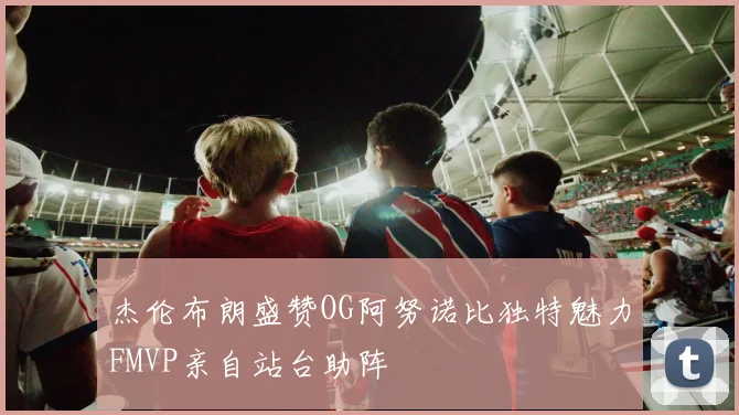 杰伦布朗盛赞OG阿努诺比独特魅力FMVP亲自站台助阵