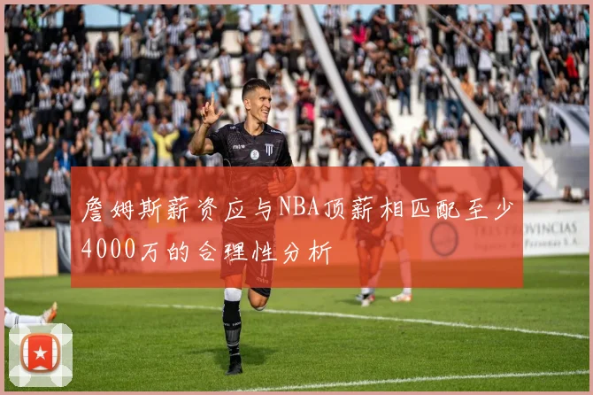 詹姆斯薪资应与NBA顶薪相匹配至少4000万的合理性分析
