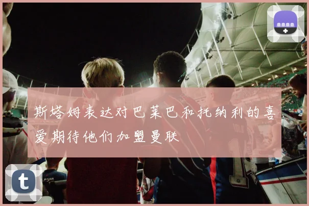 斯塔姆表达对巴莱巴和托纳利的喜爱期待他们加盟曼联