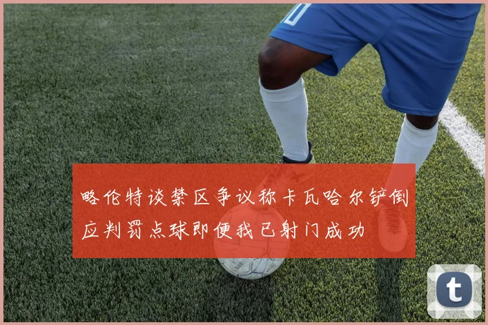 略伦特谈禁区争议称卡瓦哈尔铲倒应判罚点球即便我已射门成功