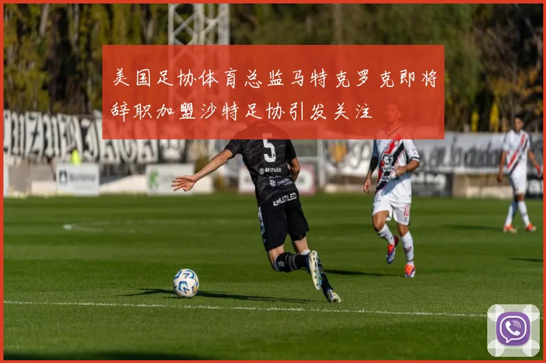 美国足协体育总监马特克罗克即将辞职加盟沙特足协引发关注