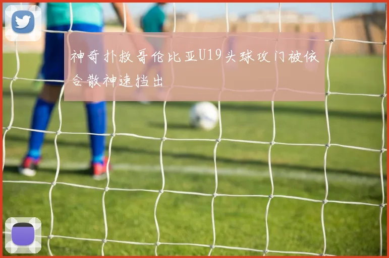 神奇扑救哥伦比亚U19头球攻门被依合散神速挡出