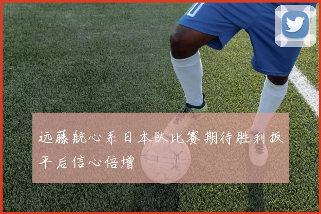 远藤航心系日本队比赛期待胜利扳平后信心倍增