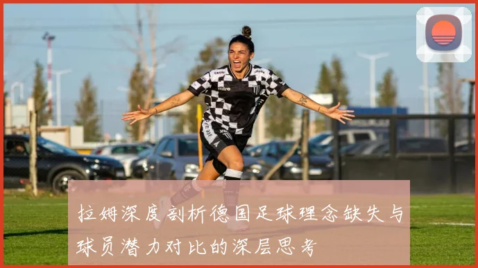 拉姆深度剖析德国足球理念缺失与球员潜力对比的深层思考