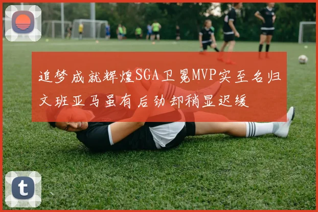 追梦成就辉煌SGA卫冕MVP实至名归文班亚马虽有后劲却稍显迟缓