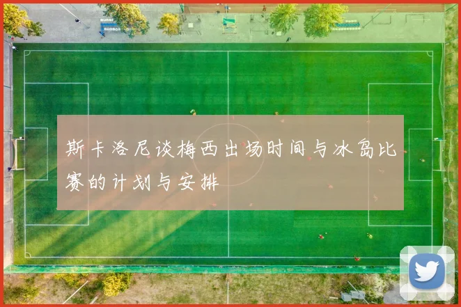 斯卡洛尼谈梅西出场时间与冰岛比赛的计划与安排