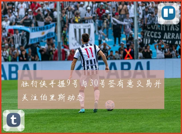 独行侠手握9号与30号签有意交易并关注伯里斯动态